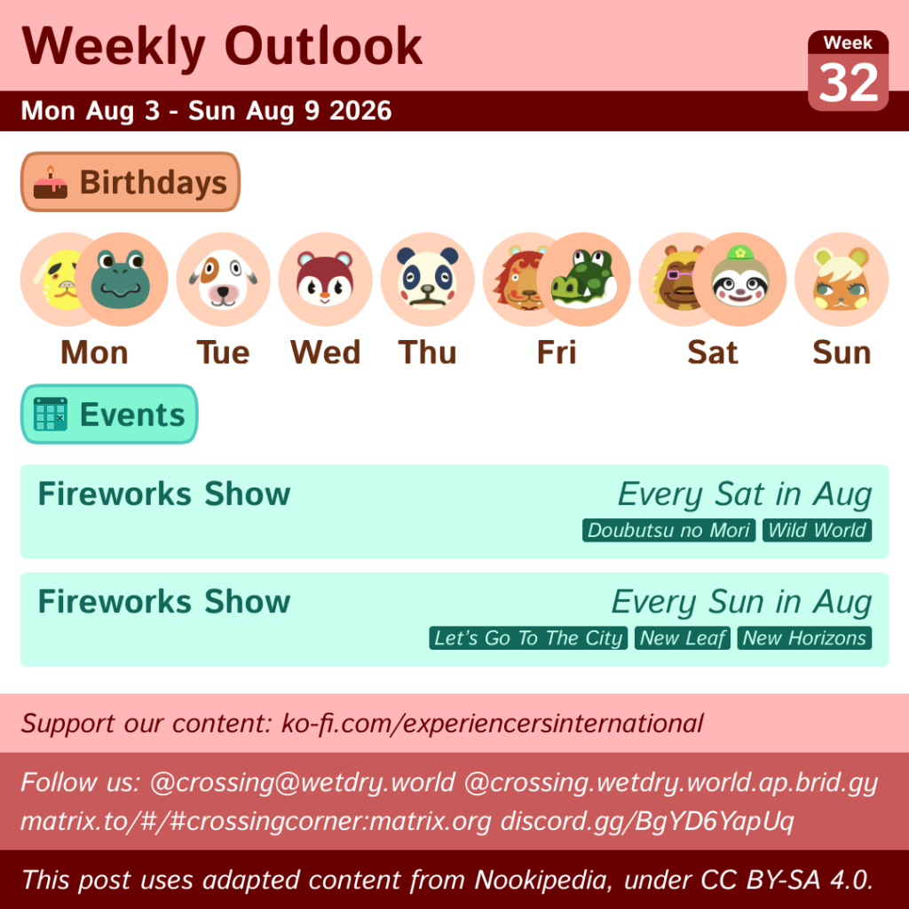 Weekly Outlook: Mon Aug 3 to Sun Aug 9 2026
Birthdays: Mon (Benjamin & Tad), Tue (Bones), Wed (Poppy), Thu (Chester), Fri (Rory and Boots), Sat (Bud and Leif), Sun (Soleil)
Events: Fireworks Show (Every Sat in August in DnM/WW, Every Sun in August in LGTTC/NL/NH)
This post uses content from Nookipedia, which is licensed under https://creativecommons.org/licenses/by-sa/4.0/.